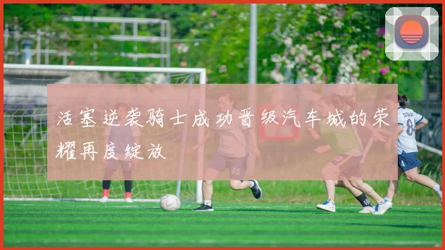 活塞逆袭骑士成功晋级汽车城的荣耀再度绽放