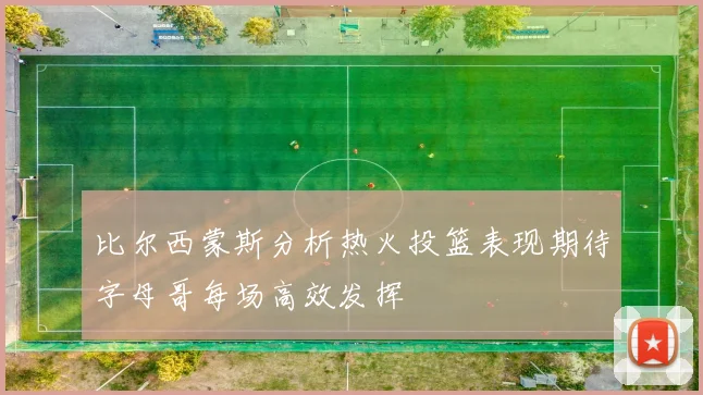 比尔西蒙斯分析热火投篮表现期待字母哥每场高效发挥