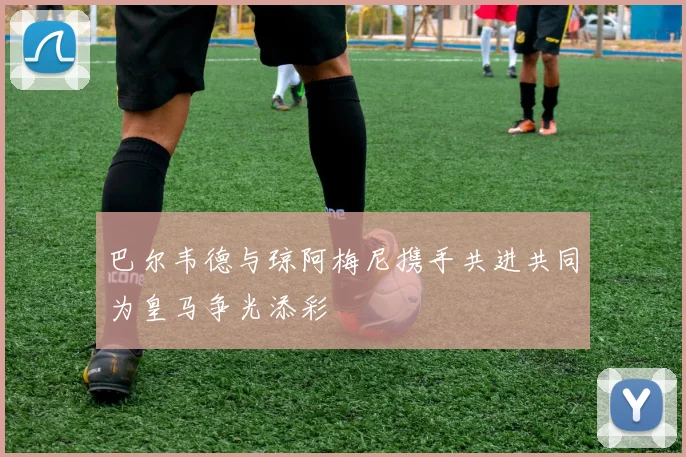 巴尔韦德与琼阿梅尼携手共进共同为皇马争光添彩