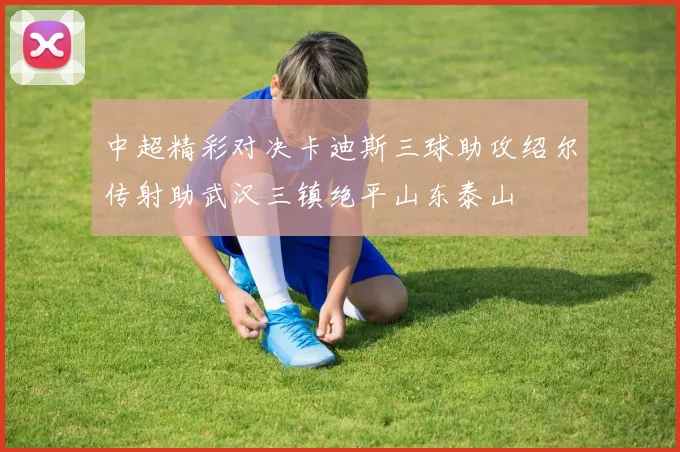 中超精彩对决卡迪斯三球助攻绍尔传射助武汉三镇绝平山东泰山