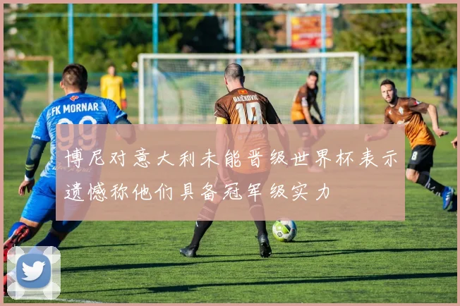博尼对意大利未能晋级世界杯表示遗憾称他们具备冠军级实力